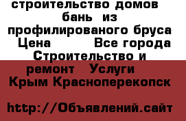 строительство домов , бань  из профилированого бруса › Цена ­ 100 - Все города Строительство и ремонт » Услуги   . Крым,Красноперекопск